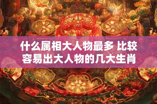 什么属相大人物最多 比较容易出大人物的几大生肖