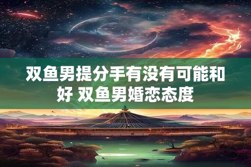双鱼男提分手有没有可能和好 双鱼男婚恋态度