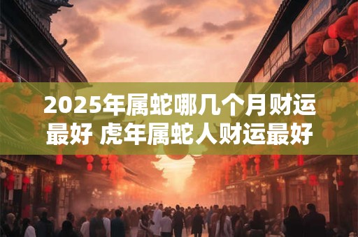 详细阅读:2025年属蛇哪几个月财运最好 虎年属蛇人财运最好的月份 2025年属蛇哪几个月财运最好 虎年属蛇人财运最好的月份