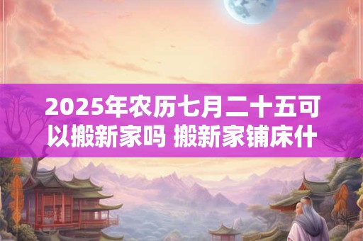 2025年农历七月二十五可以搬新家吗 搬新家铺床什么时间点吉利