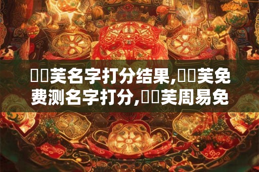 張學芙名字打分结果,張學芙免费测名字打分,張學芙周易免费测名字打分