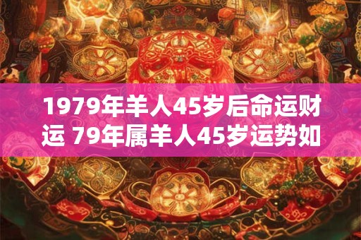 1979年羊人45岁后命运财运 79年属羊人45岁运势如何