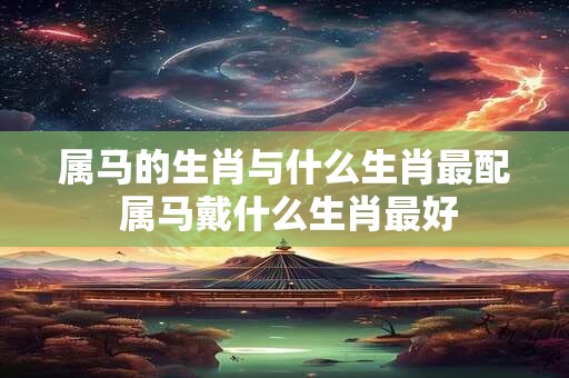 属马的生肖与什么生肖最配 属马戴什么生肖最好