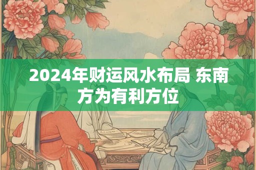 2024年财运风水布局 东南方为有利方位