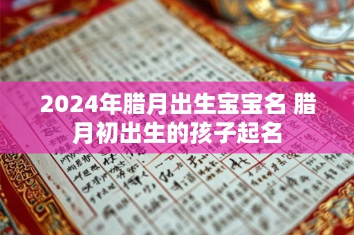 2024年腊月出生宝宝名 腊月初出生的孩子起名