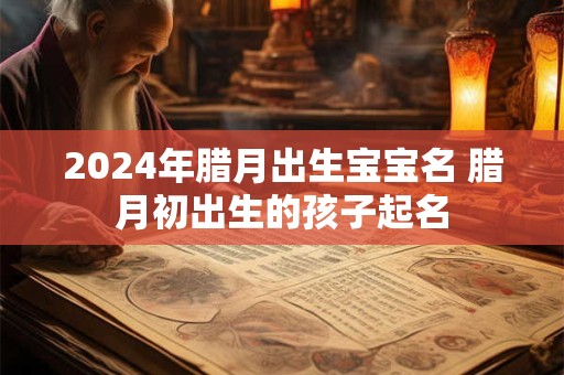 2024年腊月出生宝宝名 腊月初出生的孩子起名