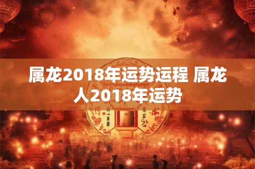 属龙2018年运势运程 属龙人2018年运势