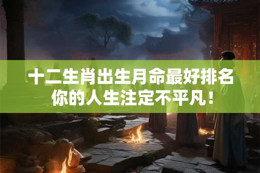 十二生肖出生月命最好排名 你的人生注定不平凡！