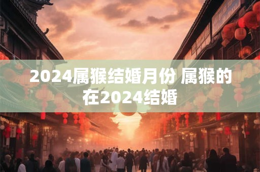 2024属猴结婚月份 属猴的在2024结婚