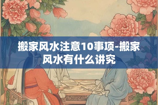 搬家风水注意10事项-搬家风水有什么讲究