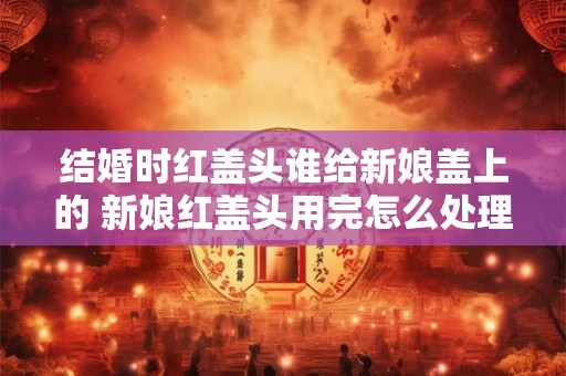 结婚时红盖头谁给新娘盖上的 新娘红盖头用完怎么处理