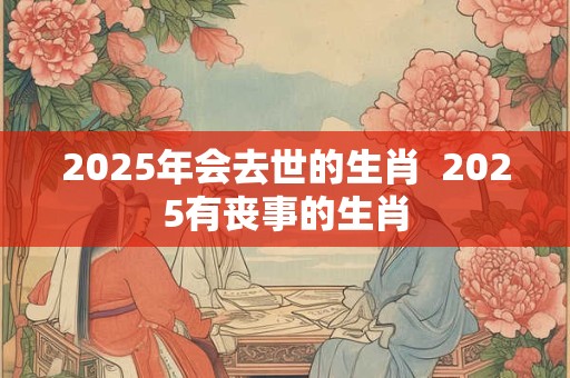 2025年会去世的生肖  2025有丧事的生肖