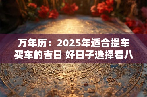 万年历：2025年适合提车买车的吉日 好日子选择看八字