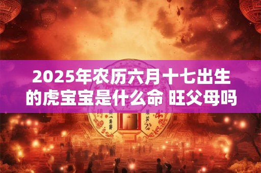 2025年农历六月十七出生的虎宝宝是什么命 旺父母吗