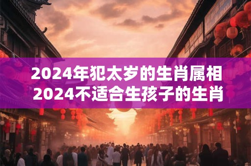 2024年犯太岁的生肖属相 2024不适合生孩子的生肖有谁