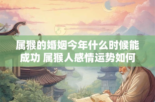 属猴的婚姻今年什么时候能成功 属猴人感情运势如何 属猴的婚姻今年什么时候能成功 属猴人感情运势如何