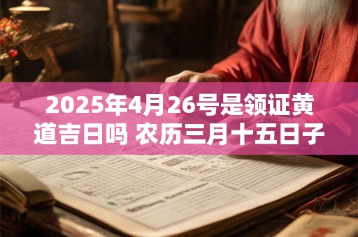 2025年4月26号是领证黄道吉日吗 农历三月十五日子好吗