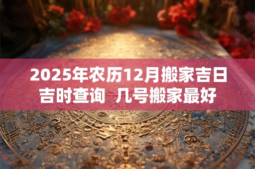 2025年农历12月搬家吉日吉时查询  几号搬家最好