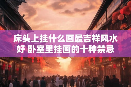 床头上挂什么画最吉祥风水好 卧室里挂画的十种禁忌 床头上挂什么画最吉祥风水好 卧室里挂画的十种禁忌