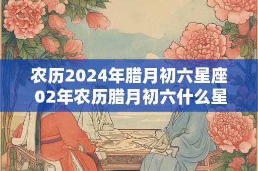 农历2024年腊月初六星座 02年农历腊月初六什么星座