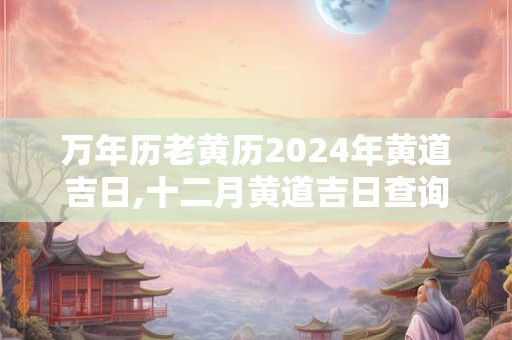 万年历老黄历2024年黄道吉日,十二月黄道吉日查询