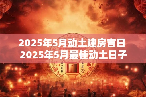 2025年5月动土建房吉日 2025年5月最佳动土日子