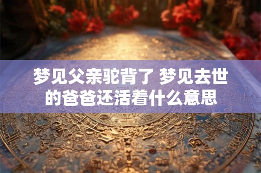 梦见父亲驼背了 梦见去世的爸爸还活着什么意思