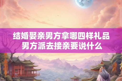 结婚娶亲男方拿哪四样礼品 男方派去接亲要说什么