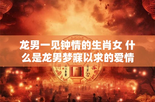 龙男一见钟情的生肖女 什么是龙男梦寐以求的爱情