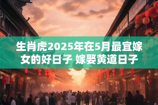 生肖虎2025年在5月最宜嫁女的好日子 嫁娶黄道日子