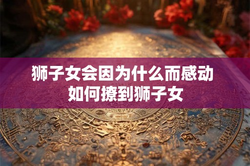 详细阅读:狮子女会因为什么而感动 如何撩到狮子女 狮子女会因为什么而感动 如何撩到狮子女