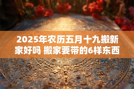 2025年农历五月十九搬新家好吗 搬家要带的6样东西