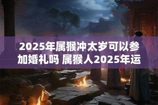 2025年属猴冲太岁可以参加婚礼吗 属猴人2025年运势如何