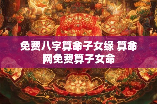 免费八字算命子女缘 算命网免费算子女命