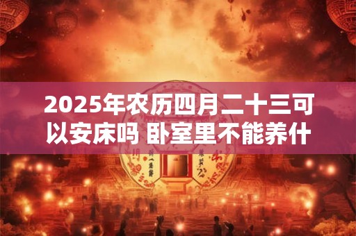 2025年农历四月二十三可以安床吗 卧室里不能养什么花呢