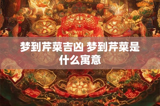 梦到芹菜吉凶 梦到芹菜是什么寓意
