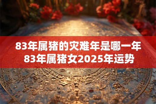 83年属猪的灾难年是哪一年 83年属猪女2025年运势