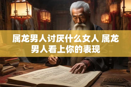 属龙男人讨厌什么女人 属龙男人看上你的表现