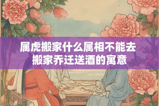 属虎搬家什么属相不能去 搬家乔迁送酒的寓意