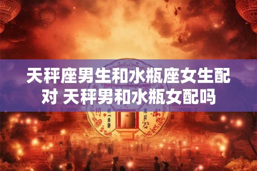 天秤座男生和水瓶座女生配对 天秤男和水瓶女配吗