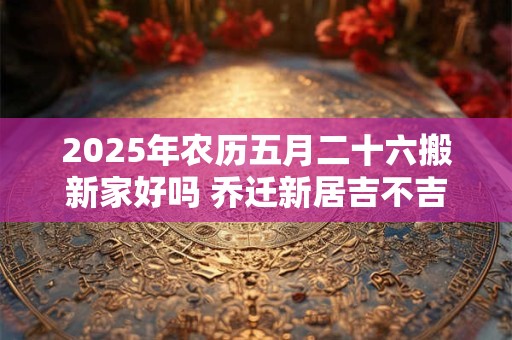 2025年农历五月二十六搬新家好吗 乔迁新居吉不吉利