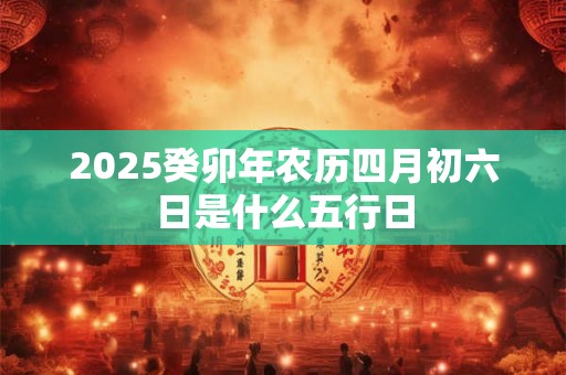 2025癸卯年农历四月初六日是什么五行日