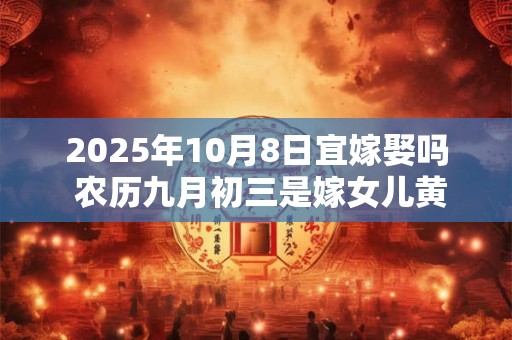 2025年10月8日宜嫁娶吗 农历九月初三是嫁女儿黄道吉日吗