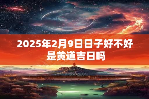 2025年2月9日日子好不好 是黄道吉日吗