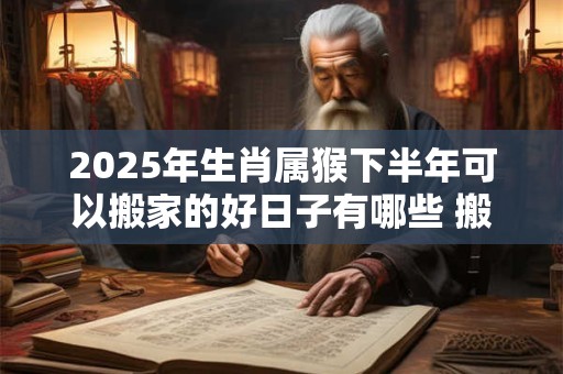 2025年生肖属猴下半年可以搬家的好日子有哪些 搬家吉日