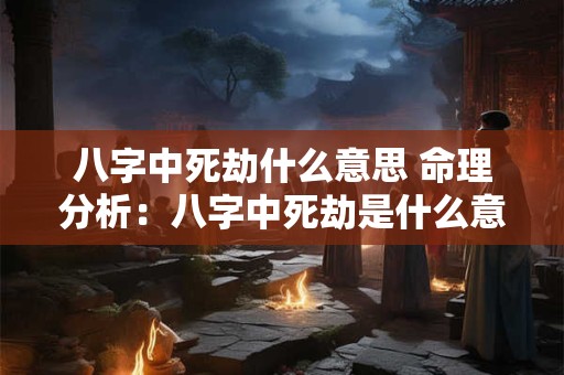八字中死劫什么意思 命理分析：八字中死劫是什么意思
