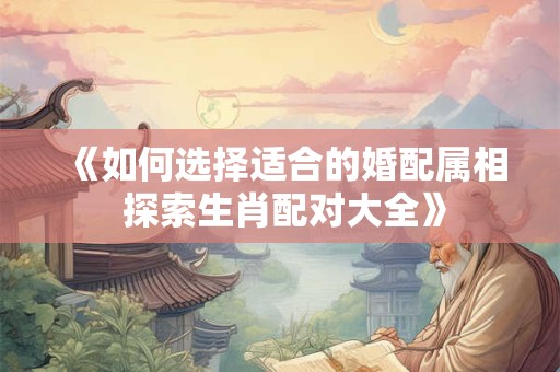 《如何选择适合的婚配属相 探索生肖配对大全》