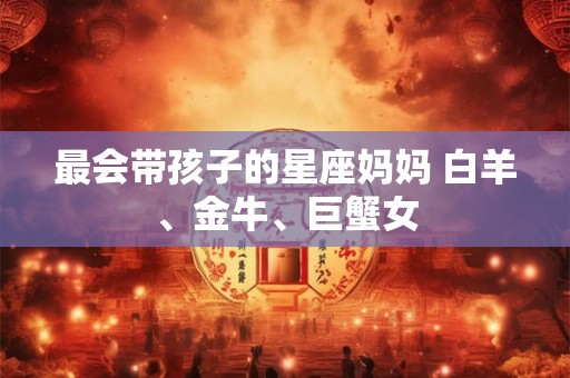 最会带孩子的星座妈妈 白羊、金牛、巨蟹女