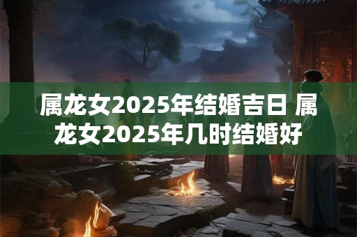 属龙女2025年结婚吉日 属龙女2025年几时结婚好