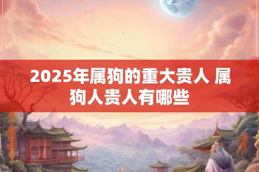 2025年属狗的重大贵人 属狗人贵人有哪些